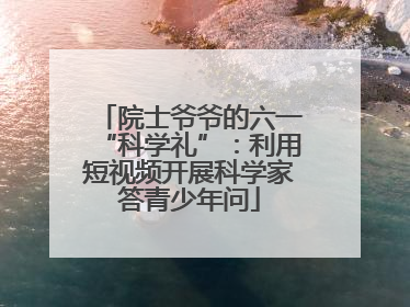院士爷爷的六一“科学礼”：利用短视频开展科学家答青少年问