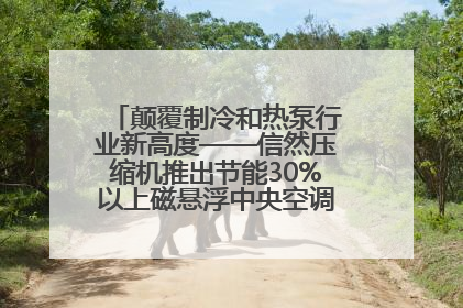 颠覆制冷和热泵行业新高度——信然压缩机推出节能30%以上磁悬浮中央空调和磁悬浮热泵