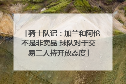 骑士队记：加兰和阿伦不是非卖品 球队对于交易二人持开放态度