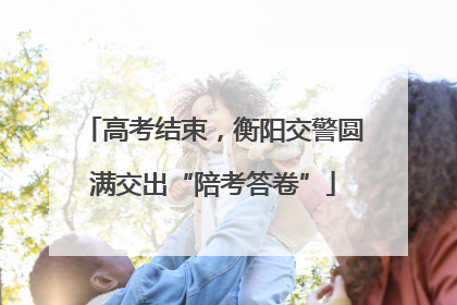 高考结束，衡阳交警圆满交出“陪考答卷”