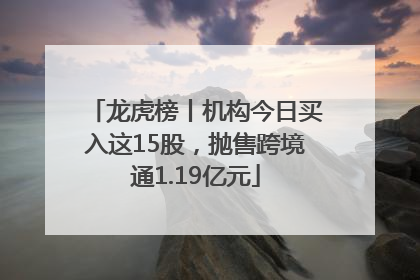 龙虎榜丨机构今日买入这15股，抛售跨境通1.19亿元