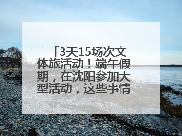 3天15场次文体旅活动！端午假期，在沈阳参加大型活动，这些事情要注意！