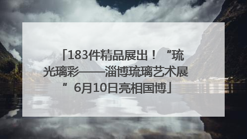 183件精品展出！“琉光璃彩——淄博琉璃艺术展”6月10日亮相国博