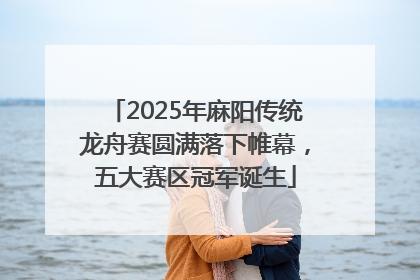 2025年麻阳传统龙舟赛圆满落下帷幕，五大赛区冠军诞生