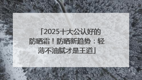 2025十大公认好的防晒霜！防晒新趋势：轻薄不油腻才是王道