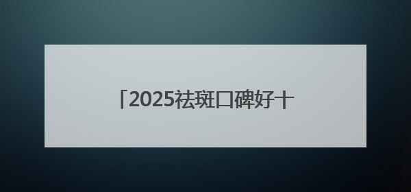 2025祛斑口碑好十大排名测评，美白祛斑效果好的护肤品都在