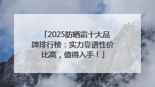 2025防晒霜十大品牌排行榜：实力靠谱性价比高，值得入手！