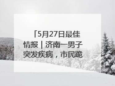 5月27日最佳情报｜济南一男子突发疾病，市民跪地施救！